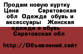 Продам новую куртку  › Цена ­ 500 - Саратовская обл. Одежда, обувь и аксессуары » Женская одежда и обувь   . Саратовская обл.